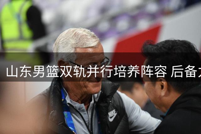 山东男篮双轨并行培养阵容 后备力量成长显著