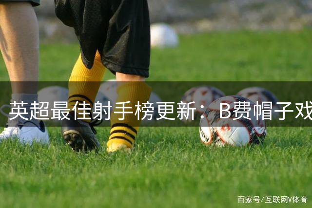 英超最佳射手榜更新：B费帽子戏法登顶