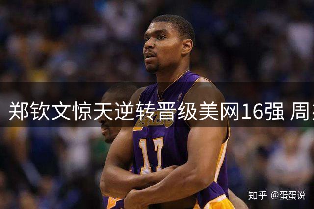 郑钦文惊天逆转晋级美网16强 周杰伦点赞称绝