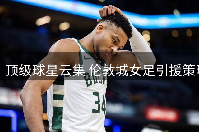 顶级球星云集 伦敦城女足引援策略揭秘
